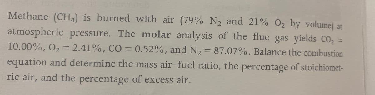 Methane (CH4) is burned with air (79% N2 and 21% O2 by volume) at
atmospheric pressure. The molar analysis of the flue gas yields CO,
%3D
10.00%, O2 = 2.41%, C0= 0.52%, and N2 = 87.07%. Balance the combustion
%3D
equation and determine the mass air-fuel ratio, the of stoichiomet-
percentage
ric air, and the of excess air.
percentage
