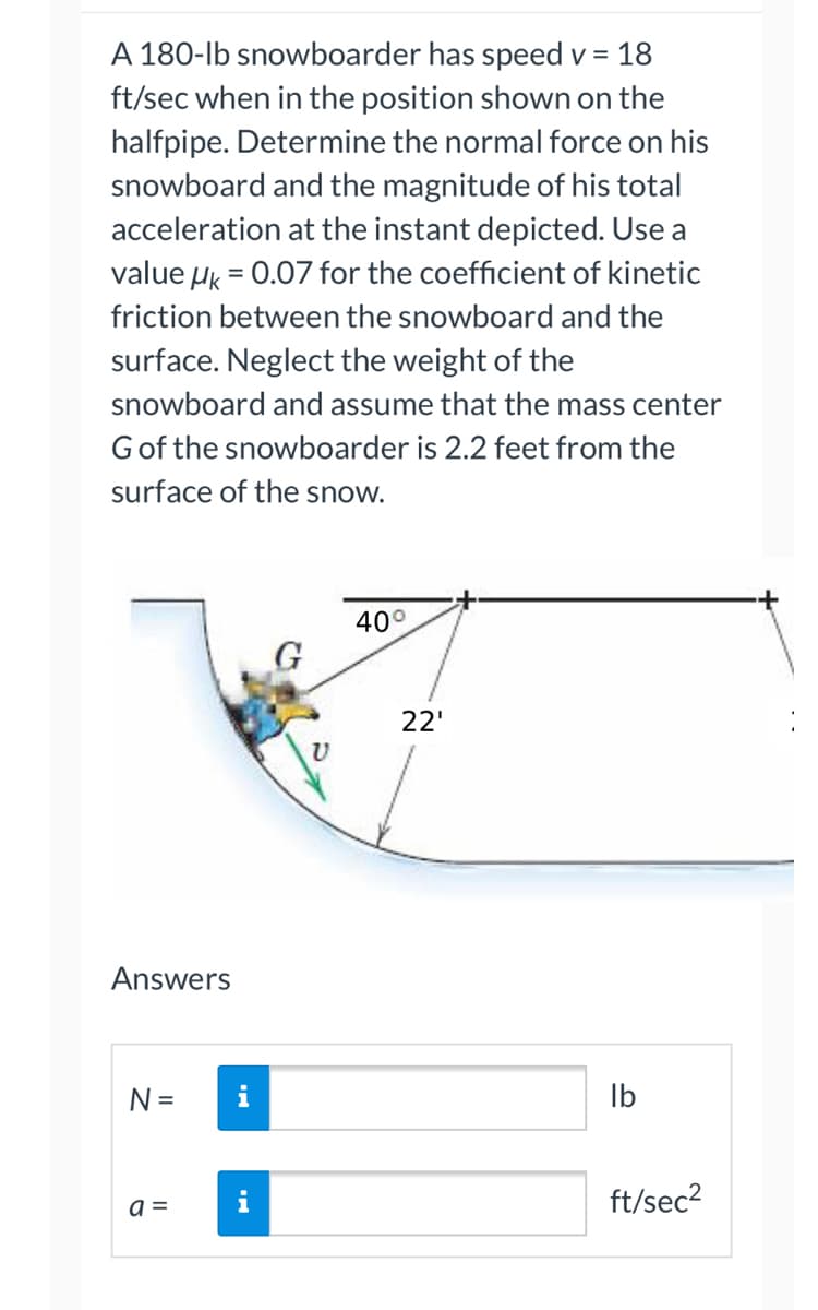 A 180-lb snowboarder has speed v = 18
ft/sec when in the position shown on the
halfpipe. Determine the normal force on his
snowboard and the magnitude of his total
acceleration at the instant depicted. Use a
value HK = 0.07 for the coefficient of kinetic
friction between the snowboard and the
surface. Neglect the weight of the
snowboard and assume that the mass center
G of the snowboarder is 2.2 feet from the
surface of the snow.
40°
G
Answers
N =
a =
22'
lb
ft/sec²
