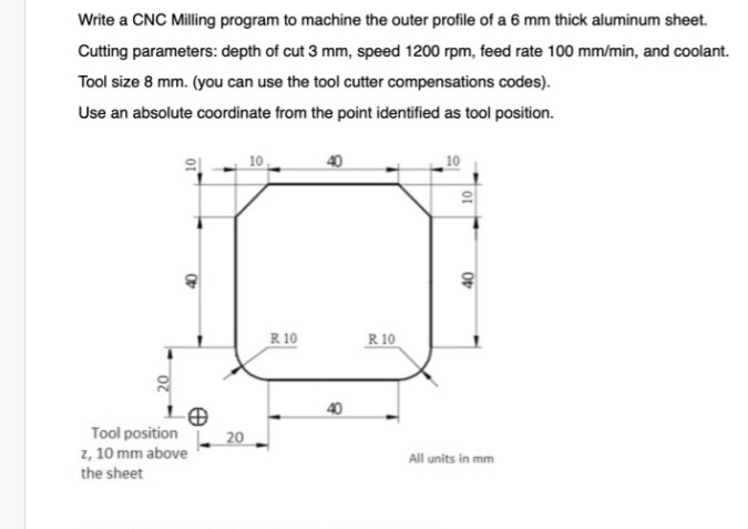 Write a CNC Milling program to machine the outer profile of a 6 mm thick aluminum sheet.
Cutting parameters: depth of cut 3 mm, speed 1200 rpm, feed rate 100 mm/min, and coolant.
Tool size 8 mm. (you can use the tool cutter compensations codes).
Use an absolute coordinate from the point identified as tool position.
10
40
R 10
R 10
40
Tool position
20
z, 10 mm above
All units in mm
the sheet
