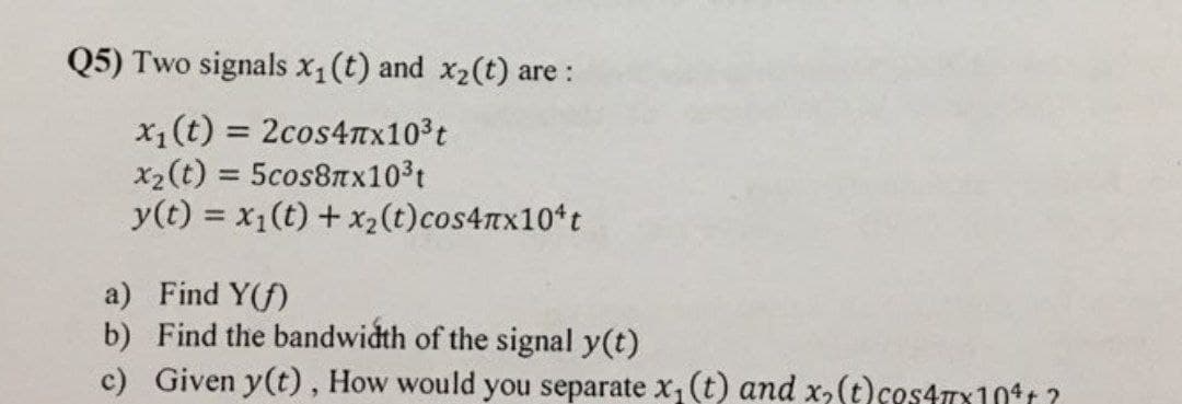 Q5) Two signals x1(t) and x2(t) are :
x1(t) = 2cos4nx103t
x2(t) = 5cos8Tx103t
y(t) = x1(t) + x2(t)cos4nx10*t
%3D
%3D
a) Find Y(f)
b) Find the bandwidth of the signal y(t)
c) Given y(t), How would you separate x, (t) and x,(t)cos477x10t ?
