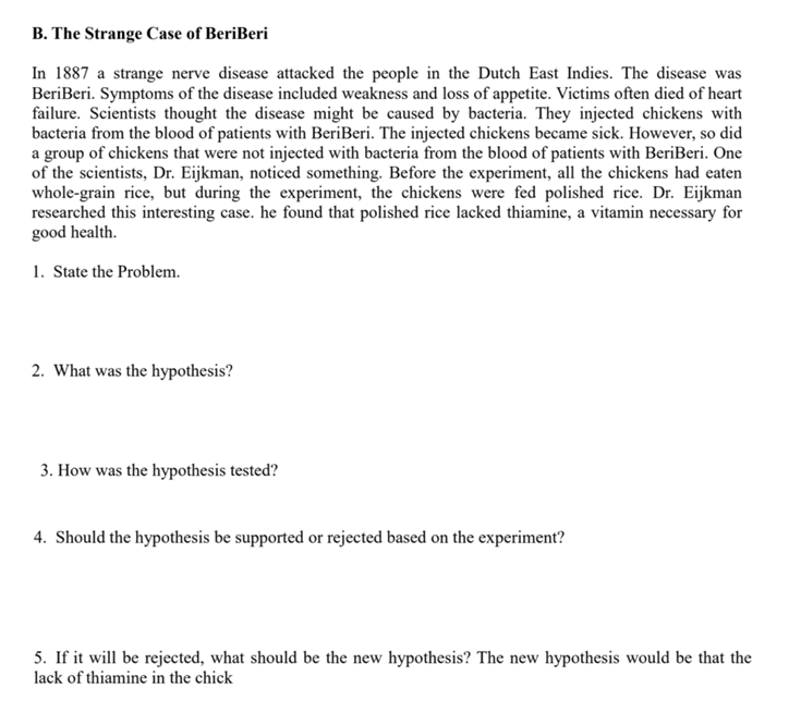 B. The Strange Case of BeriBeri
In 1887 a strange nerve disease attacked the people in the Dutch East Indies. The disease was
BeriBeri. Symptoms of the disease included weakness and loss of appetite. Victims often died of heart
failure. Scientists thought the disease might be caused by bacteria. They injected chickens with
bacteria from the blood of patients with BeriBeri. The injected chickens became sick. However, so did
a group of chickens that were not injected with bacteria from the blood of patients with BeriBeri. One
of the scientists, Dr. Eijkman, noticed something. Before the experiment, all the chickens had eaten
whole-grain rice, but during the experiment, the chickens were fed polished rice. Dr. Eijkman
researched this interesting case. he found that polished rice lacked thiamine, a vitamin necessary for
good health.
1. State the Problem.
2. What was the hypothesis?
3. How was the hypothesis tested?
4. Should the hypothesis be supported or rejected based on the experiment?
5. If it will be rejected, what should be the new hypothesis? The new hypothesis would be that the
lack of thiamine in the chick
