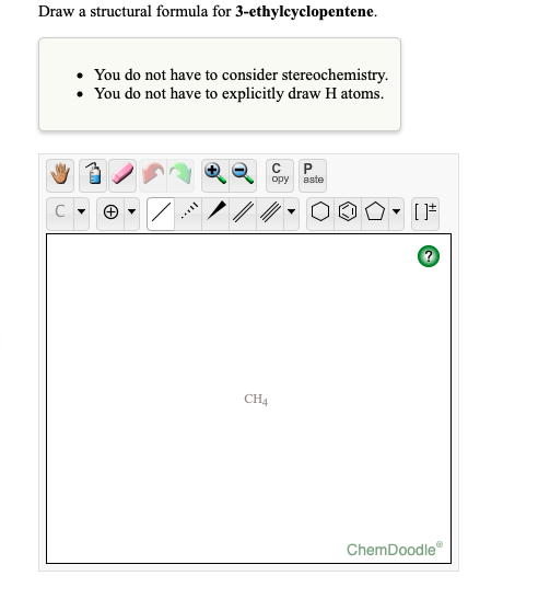 Draw a structural formula for 3-ethylcyclopentene.
• You do not have to consider stereochemistry.
• You do not have to explicitly draw H atoms.
opy
aste
CH4
ChemDoodle
