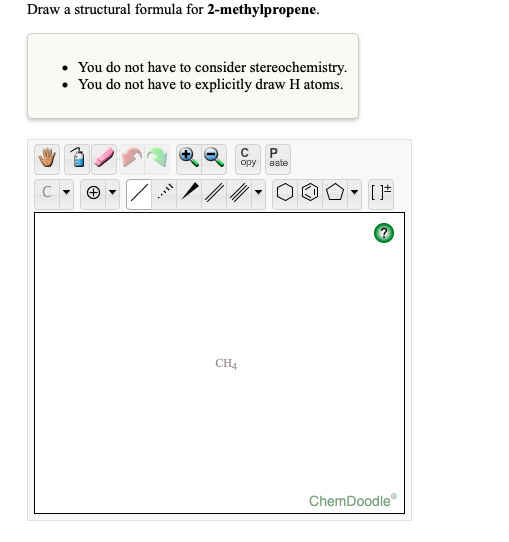 Draw a structural formula for 2-methylpropene.
• You do not have to consider stereochemistry.
• You do not have to explicitly draw H atoms.
opy
aste
CH4
ChemDoodle
