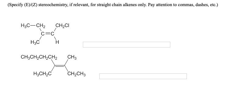 (Specify (E)/(Z) stereochemistry, if relevant, for straight chain alkenes only. Pay attention to commas, dashes, etc.)
H3C-CH2
CH2CI
C=C
H3C
CH3CH2CH2CH2
CH3
H3CH2C
CH2CH3
