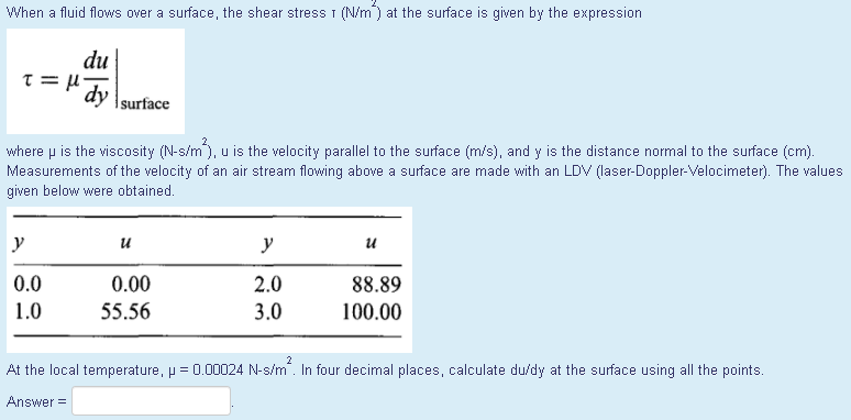 When a fluid flows over a surface, the shear stress I (N/m) at the surface is given by the expression
du
dy
surface
where p is the viscosity (N-s/m), u is the velocity parallel to the surface (m/s), and y is the distance normal to the surface (cm).
Measurements of the velocity of an air stream flowing above a surface are made with an LDV (laser-Doppler-Velocimeter). The values
given below were obtained.
y
y
0.0
0.00
2.0
88.89
1.0
55.56
3.0
100.00
2
At the local temperature, p = 0.00024 N-s/m. In four decimal places, calculate du/dy at the surface using all the points.
Answer =
