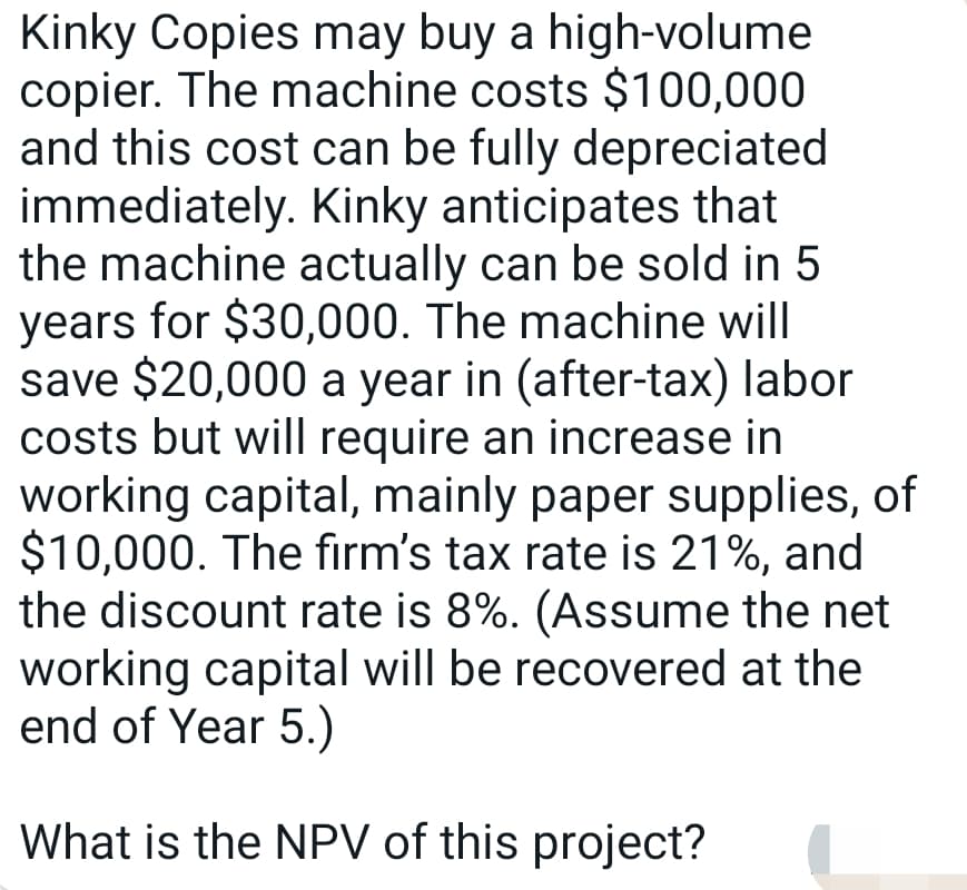 Kinky Copies may buy a high-volume
copier. The machine costs $100,000
and this cost can be fully depreciated
immediately. Kinky anticipates that
the machine actually can be sold in 5
years for $30,000. The machine will
save $20,000 a year in (after-tax) labor
costs but will require an increase in
working capital, mainly paper supplies, of
$10,000. The firm's tax rate is 21%, and
the discount rate is 8%. (Assume the net
working capital will be recovered at the
end of Year 5.)
What is the NPV of this project?