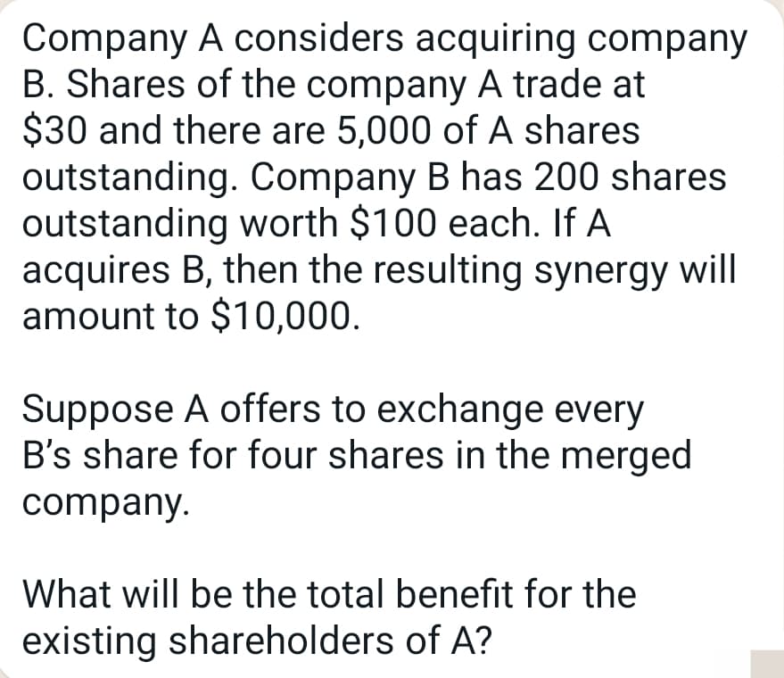 Company A considers acquiring company
B. Shares of the company A trade at
$30 and there are 5,000 of A shares
outstanding. Company B has 200 shares
outstanding worth $100 each. If A
acquires B, then the resulting synergy will
amount to $10,000.
Suppose A offers to exchange every
B's share for four shares in the merged
company.
What will be the total benefit for the
existing shareholders of A?