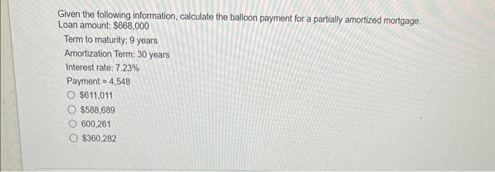 Given the following information, calculate the balloon payment for a partially amortized mortgage.
Loan amount: $668,000
Term to maturity: 9 years
Amortization Term: 30 years
Interest rate: 7.23%
Payment = 4,548
O $611,011
$588,689
600,261
$360,282