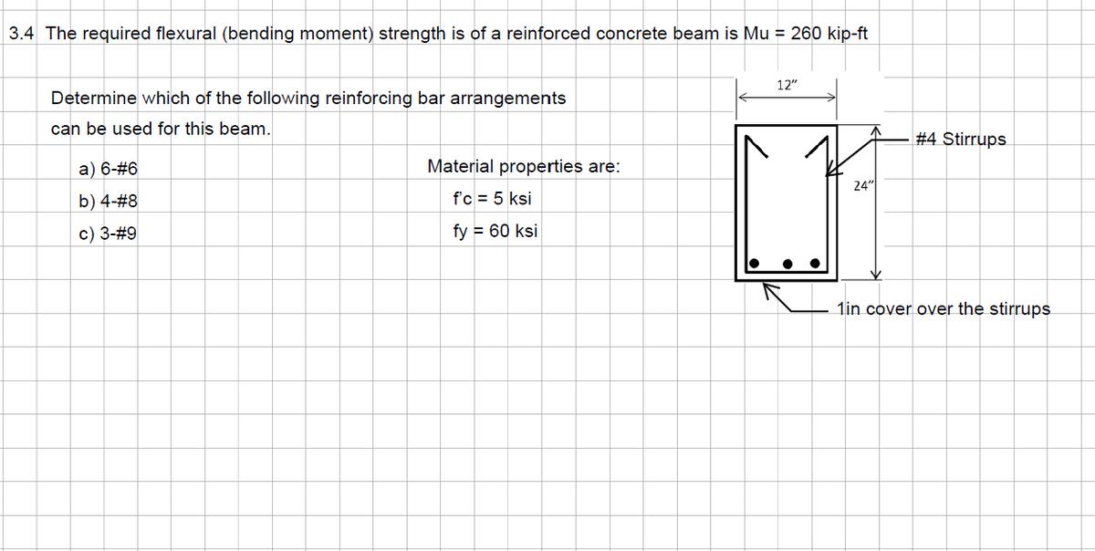 3.4 The required flexural (bending moment) strength is of a reinforced concrete beam is Mu = 260 kip-ft
Determine which of the following reinforcing bar arrangements
can be used for this beam.
a) 6-#6
b) 4-#8
c) 3-#9
Material properties are:
f'c = 5 ksi
fy = 60 ksi
12"
24"
#4 Stirrups
1in cover over the stirrups