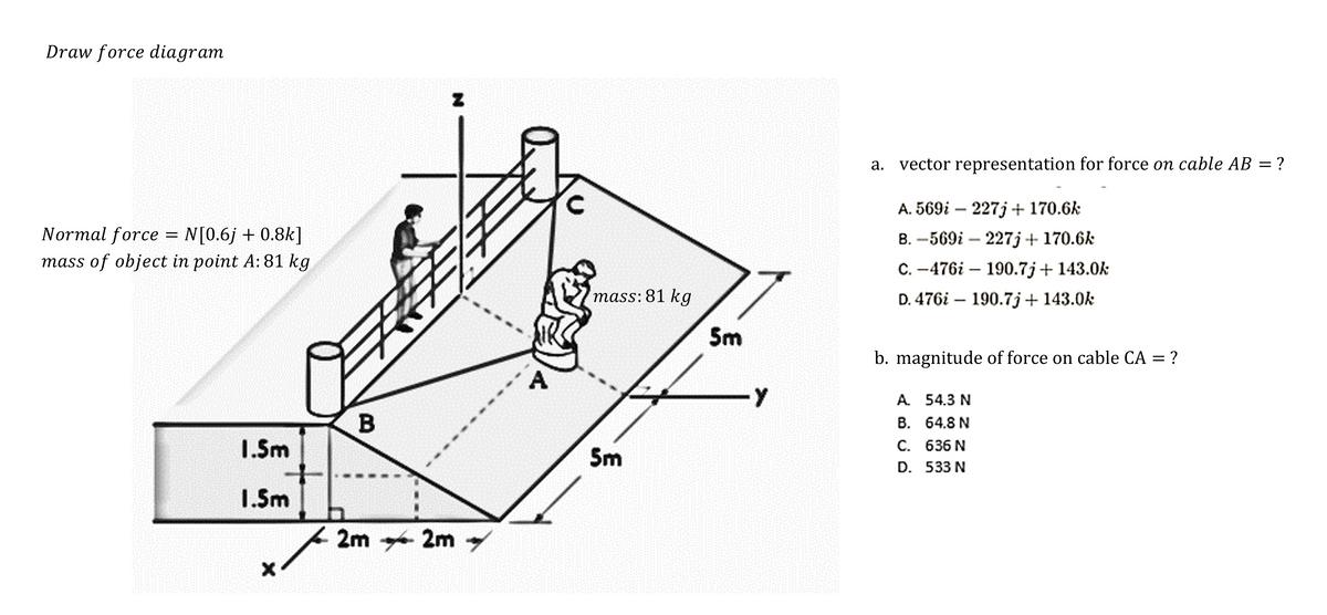 Draw force diagram
Normal force = N[0.6j + 0.8k]
mass of object in point A: 81 kg
1.5m
1.5m
X
天
B
N
2m 2m →
Ele
mass: 81 kg
5m
5m
-Y
a. vector representation for force on cable AB = ?
A. 569i - 227j + 170.6k
B. -569i - 227j + 170.6k
C.-476i - 190.7j+ 143.0k
D. 476i 190.7j+ 143.0k
-
b. magnitude of force on cable CA = ?
A. 54.3 N
B.
64.8 N
C.
636 N
D. 533 N