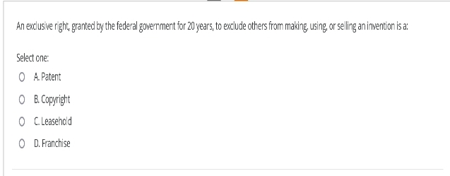 An exclusive right, granted by the federal government for 20 years, to exclude others from making, using, or selling an invention is a:
Select one:
O A. Patent
OB. Copyright
O C. Leasehold
OD. Franchise