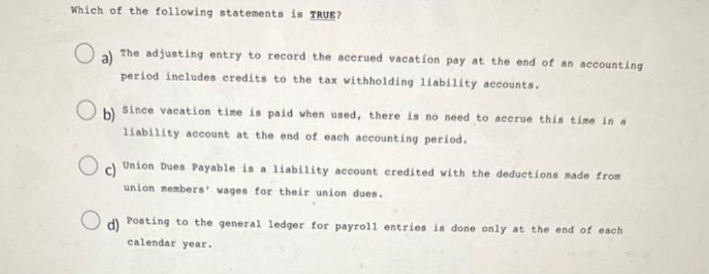 Which of the following statements is TRUE?
O
b)
The adjusting entry to record the accrued vacation pay at the end of an accounting
period includes credits to the tax withholding liability accounts.
Since vacation time is paid when used, there is no need to accrue this time in a
liability account at the end of each accounting period.
c)
Union Dues Payable is a liability account credited with the deductions made from
union members' wages for their union dues.
d) Posting to the general ledger for payroll entries is done only at the end of each
calendar year.