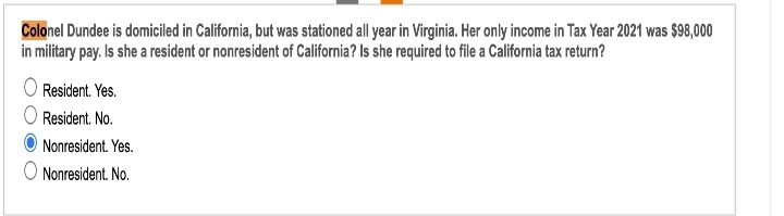 Colonel Dundee is domiciled in California, but was stationed all year in Virginia. Her only income in Tax Year 2021 was $98,000
in military pay. Is she a resident or nonresident of California? Is she required to file a California tax return?
Resident. Yes.
Resident. No.
Nonresident. Yes.
O Nonresident. No.