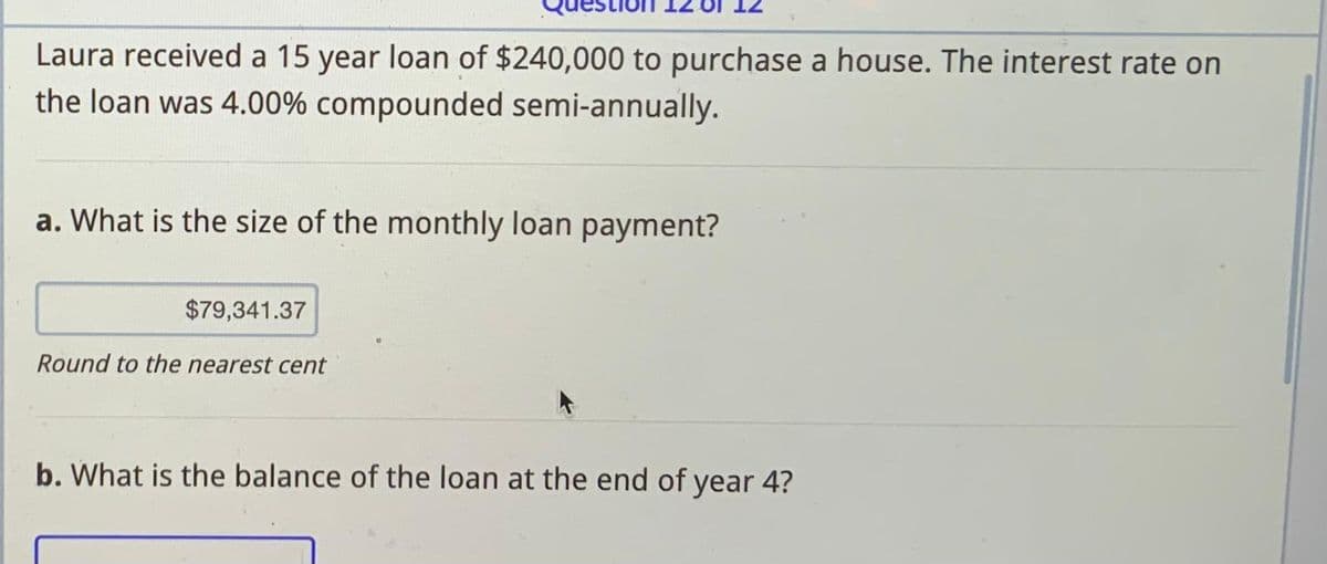 Laura received a 15 year loan of $240,000 to purchase a house. The interest rate on
the loan was 4.00% compounded semi-annually.
a. What is the size of the monthly loan payment?
$79,341.37
Round to the nearest cent
b. What is the balance of the loan at the end of year 4?