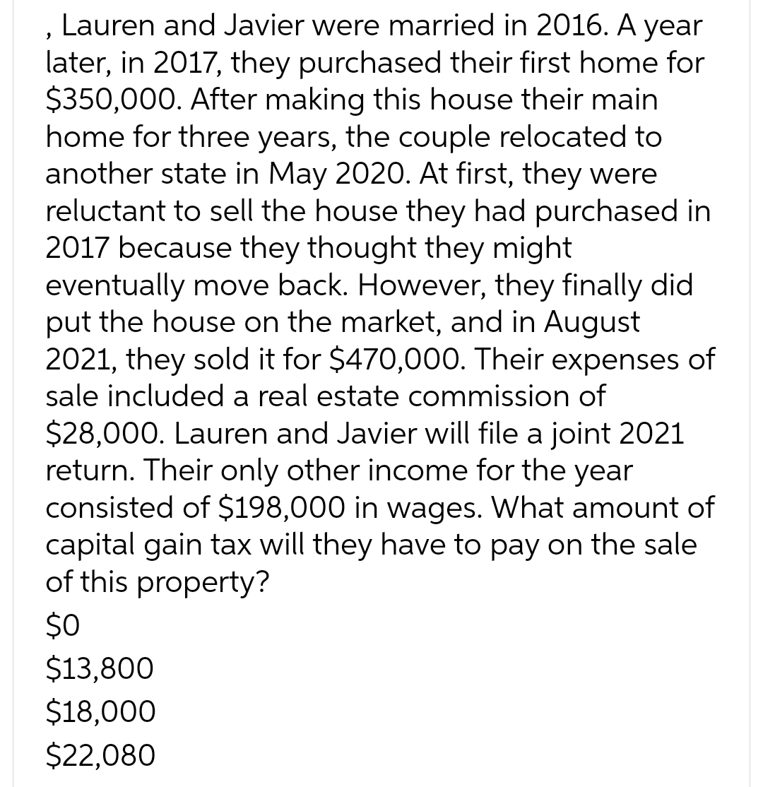 , Lauren and Javier were married in 2016. A year
later, in 2017, they purchased their first home for
$350,000. After making this house their main
home for three years, the couple relocated to
another state in May 2020. At first, they were
reluctant to sell the house they had purchased in
2017 because they thought they might
eventually move back. However, they finally did
put the house on the market, and in August
2021, they sold it for $470,000. Their expenses of
sale included a real estate commission of
$28,000. Lauren and Javier will file a joint 2021
return. Their only other income for the year
consisted of $198,000 in wages. What amount of
capital gain tax will they have to pay on the sale
of this property?
$0
$13,800
$18,000
$22,080