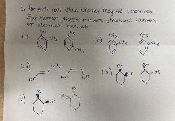 b. tor each pair State whetner theyare resonaince,
Znantiomer, diastereomers structural isomers
or identical materals.
()
(H3
CH3
(1)
CH3
CH3
CH3
NH2
Br
(1)
NH2
HO
HO
Br
Br
