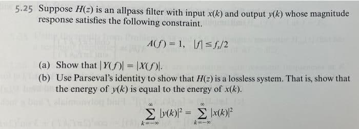 5.25 Suppose H(z) is an allpass filter with input x(k) and output y(k) whose magnitude
response satisfies the following constraint.
A(f) = 1, f< f./2
(a) Show that | Y(f) = |X()-
(b) Use Parseval's identity to show that H(2) is a lossless system. That is, show that
the energy of y(k) is equal to the energy of x(k).
imonviog birl .
00
E (k)? = E \x(k)P
k=-0
k=-00
