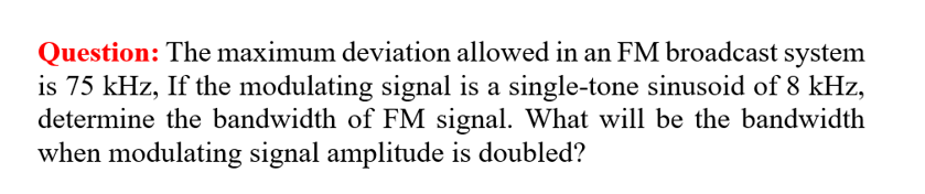 Question: The maximum deviation allowed in an FM broadcast system
is 75 kHz, If the modulating signal is a single-tone sinusoid of 8 kHz,
determine the bandwidth of FM signal. What will be the bandwidth
when modulating signal amplitude is doubled?