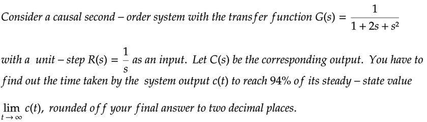 Consider a causal second-order system with the transfer function G(s)
=
lim c(t), rounded off your final answer to two decimal places.
t→∞
1
1+2s + s²
1
with a unit - step R(s) = as an input. Let C(s) be the corresponding output. You have to
find out the time taken by the system output c(t) to reach 94% of its steady-state value
S