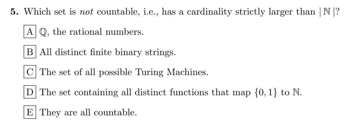 5. Which set is not countable, i.e., has a cardinality strictly larger than |N|?
A Q, the rational numbers.
B All distinct finite binary strings.
C The set of all possible Turing Machines.
D The set containing all distinct functions that map {0, 1} to N.
E They are all countable.
