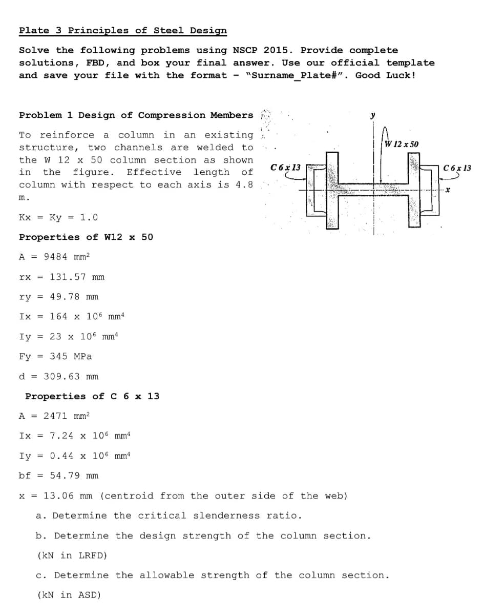 Plate 3 Principles of Steel Design
Solve the following problems using NSCP 2015. Provide complete
solutions, FBD, and box your final answer. Use our official template
"Surname Plate#". Good Luck!
and save your file with the format -
Problem 1 Design of Compression Members
To reinforce
column in
an existing
a
W 12 x 50
structure,
two channels are welded to
the W 12 x 50 column section as shown
C6x 13
C6 x 13
in
figure.
Effective
length
column with respect to each axis is 4.8
the
of
m.
Kx = Ky = 1.0
Properties of W12 x 50
A = 9484 mm2
rx = 131.57 mm
ry = 49.78 mm
Ix = 164 x 106 mm4
Iy = 23 x 106 mm4
Fy = 345 MPa
d = 309.63 mm
Properties of C 6 x 13
A = 2471 mm²
Ix = 7.24 x 106 mmª
Iy = 0.44 x 106 mm4
bf = 54.79 mm
x = 13.06 mm (centroid from the outer side of the web)
a. Determine the critical slenderness ratio.
b. Determine the design strength of the column section.
(kN in LRFD)
c. Determine the allowable strength of the column section.
(kN in ASD)
