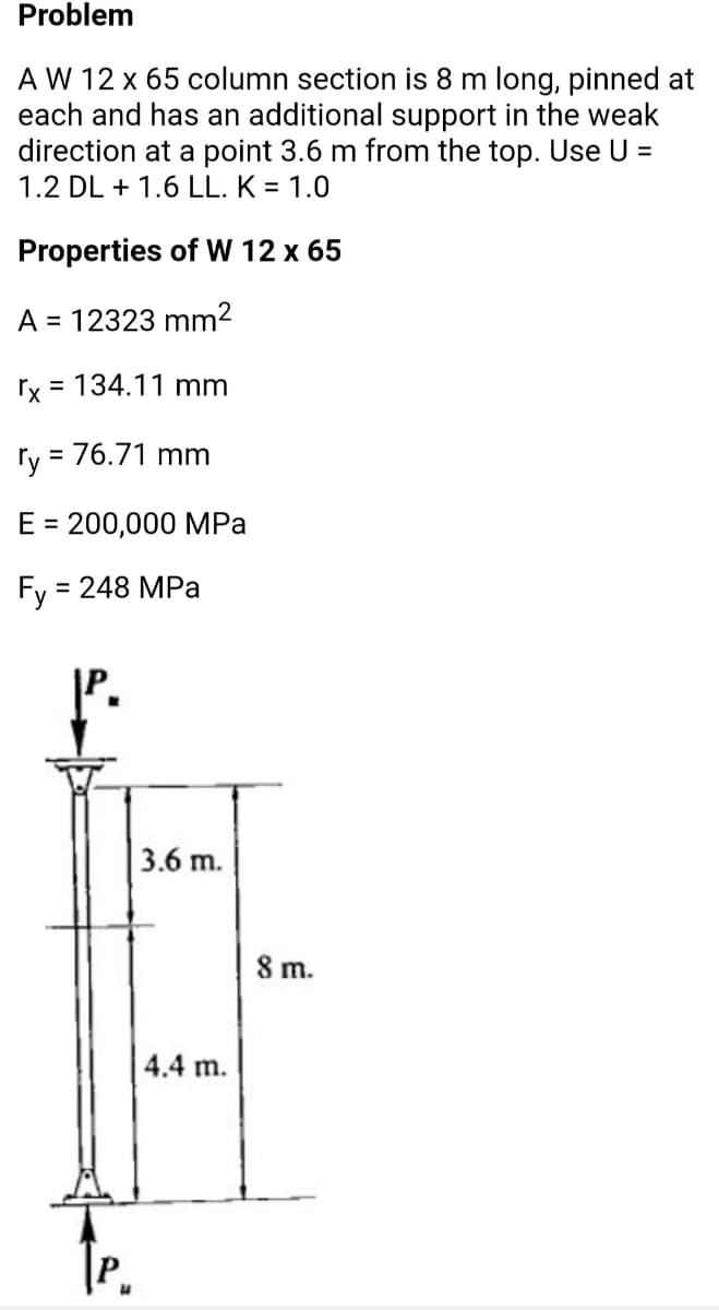 Problem
A W 12 x 65 column section is 8 m long, pinned at
each and has an additional support in the weak
direction at a point 3.6 m from the top. Use U =
1.2 DL + 1.6 LL. K = 1.0
Properties of W 12 x 65
A = 12323 mm²
rx = 134.11 mm
ry = 76.71 mm
E = 200,000 MPa
Fy :
3D 248 МPа
3.6 m.
8 m.
4.4 m.
te.

