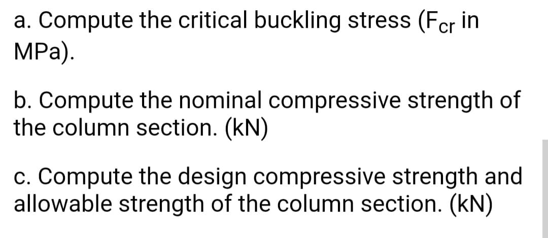 a. Compute the critical buckling stress (Fcr in
MPa).
b. Compute the nominal compressive strength of
the column section. (kN)
c. Compute the design compressive strength and
allowable strength of the column section. (kN)
