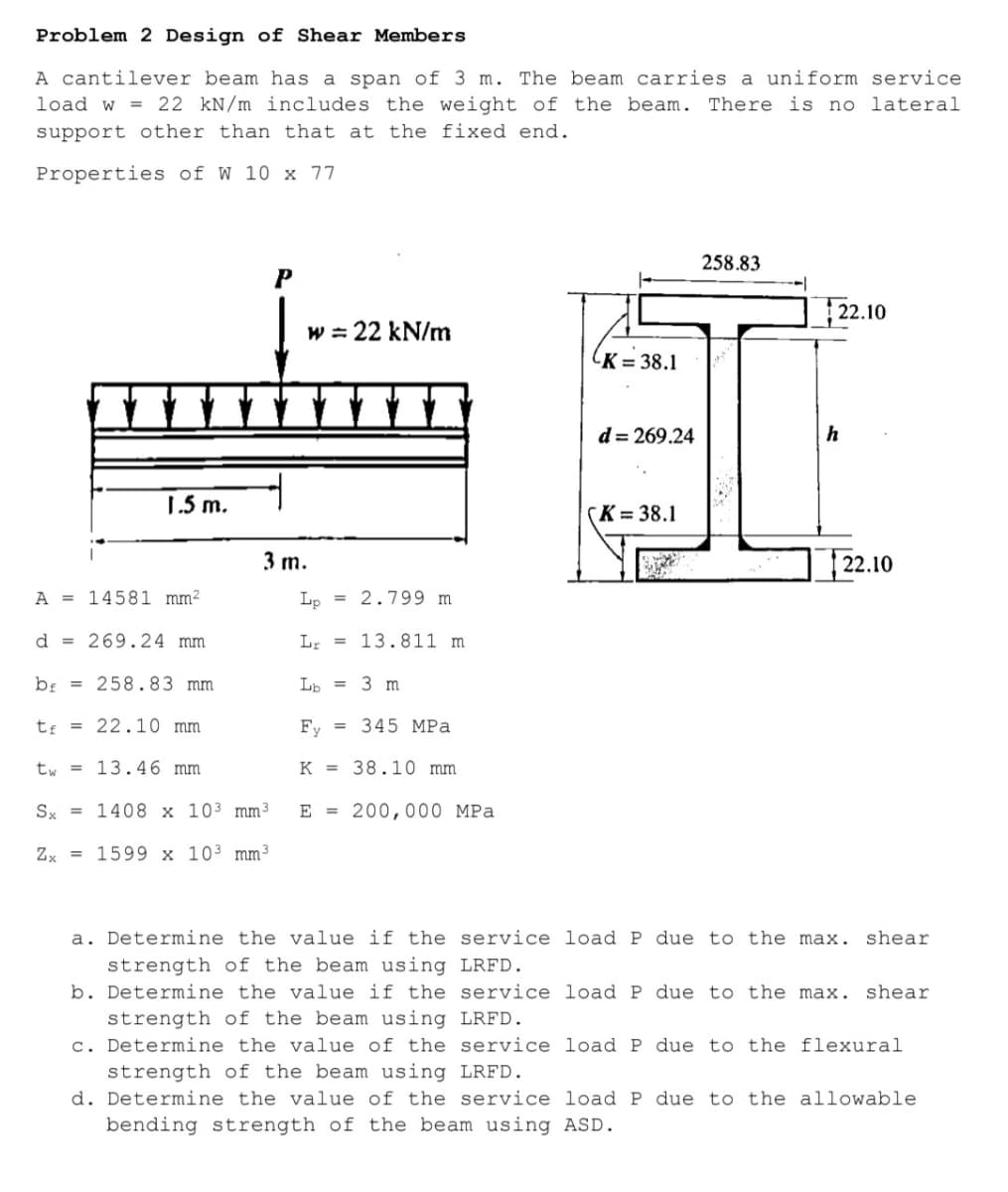 Problem 2 Design of Shear Members
A cantilever beam has a span of 3 m. The beam carries a uniform service
load w = 22 kN/m includes the weight of the beam. There is no lateral
support other than that at the fixed end.
Properties of W 10 x 77
258.83
P
|2.10
w = 22 kN/m
(K = 38.1
d = 269.24
h
1.5 m.
(K = 38.1
3 m.
|22.10
A = 14581 mm²
Lp = 2.799 m
d = 269.24 mm
L; = 13.811 m
bị = 258.83 mm
Lb = 3 m
tị = 22.10 mm
Fy
345 MPa
%3D
tw = 13.46 mm
K = 38.10 mm
Sx = 1408 x 103 mm³
E = 200,000 MPa
Zx = 1599 x 103 mm³
a. Determine the value if the service load P due to the max. shear
strength of the beam using LRFD.
b. Determine the value if the service load P due to the max. shear
strength of the beam using LRFD.
c. Determine the value of the service load P due to the flexural
strength of the beam using LRFD.
d. Determine the value of the service load P due to the allowable
bending strength of the beam using ASD.
