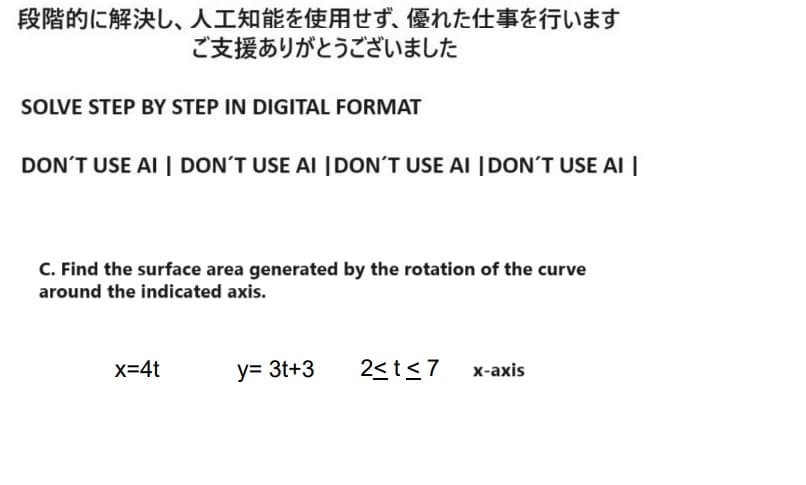 段階的に解決し、 人工知能を使用せず、 優れた仕事を行います
ご支援ありがとうございました
SOLVE STEP BY STEP IN DIGITAL FORMAT
DON'T USE AI DON'T USE AI DON'T USE AI DON'T USE AI
C. Find the surface area generated by the rotation of the curve
around the indicated axis.
x=4t
y= 3t+3
2≤t≤7
x-axis