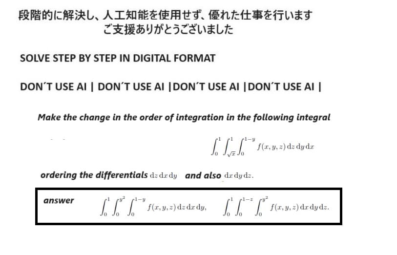 段階的に解決し、 人工知能を使用せず、 優れた仕事を行います
ご支援ありがとうございました
SOLVE STEP BY STEP IN DIGITAL FORMAT
DON'T USE AI DON'T USE AI DON'T USE AI DON'T USE AI
Make the change in the order of integration in the following integral
ffff,
f(x, y, z) dz dy dz
ordering the differentials dz dz dy and also dar dy dz.
answer
ry 2
0
myadded
1-z
0
f(x,y,z) dzdydz.