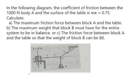 In the following diagram, the coefficient of friction between the
1000 N body A and the surface of the table is me = 0.75.
Calculate:
a) The maximum friction force between block A and the table.
b) The maximum weight that block B must have for the entire
system to be in balance. or c) The friction force between block A
and the table so that the weight of block B can be 80.
P-10³ N
NR