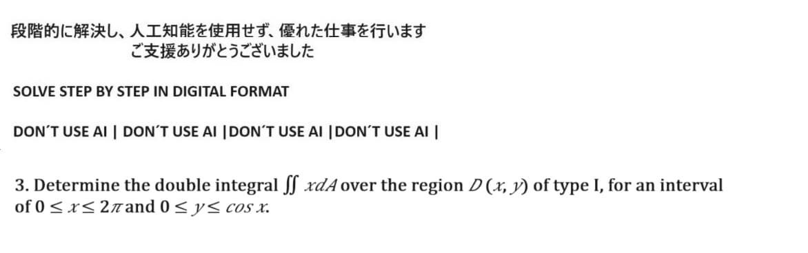 段階的に解決し、 人工知能を使用せず、 優れた仕事を行います
ご支援ありがとうございました
SOLVE STEP BY STEP IN DIGITAL FORMAT
DON'T USE AI | DON'T USE AI DON'T USE AI DON'T USE AI |
3. Determine the double integral ff xdA over the region D (x, y) of type I, for an interval
of 0≤x≤2mand OyscoS X.