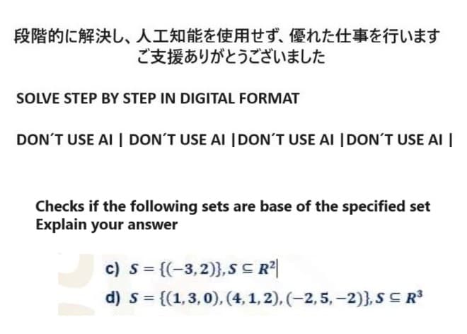 段階的に解決し、 人工知能を使用せず、 優れた仕事を行います
ご支援ありがとうございました
SOLVE STEP BY STEP IN DIGITAL FORMAT
DON'T USE AI DON'T USE AI DON'T USE AI DON'T USE AI
Checks if the following sets are base of the specified set
Explain your answer
c) s = {(-3,2)},SR2|
d) s=
= {(1,3,0), (4, 1, 2), (-2, 5, -2)}, SR³