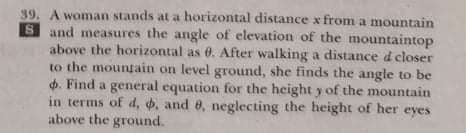 39. A woman stands at a horizontal distance x from a mountain
S and measures the angle of elevation of the mountaintop
above the horizontal as 0. After walking a distance di closer
to the moungain on level ground, she finds the angle to be
d. Find a general equation for the height y of the mountain
in terms of d, , and 8, neglecting the height of her eyes
above the ground.
