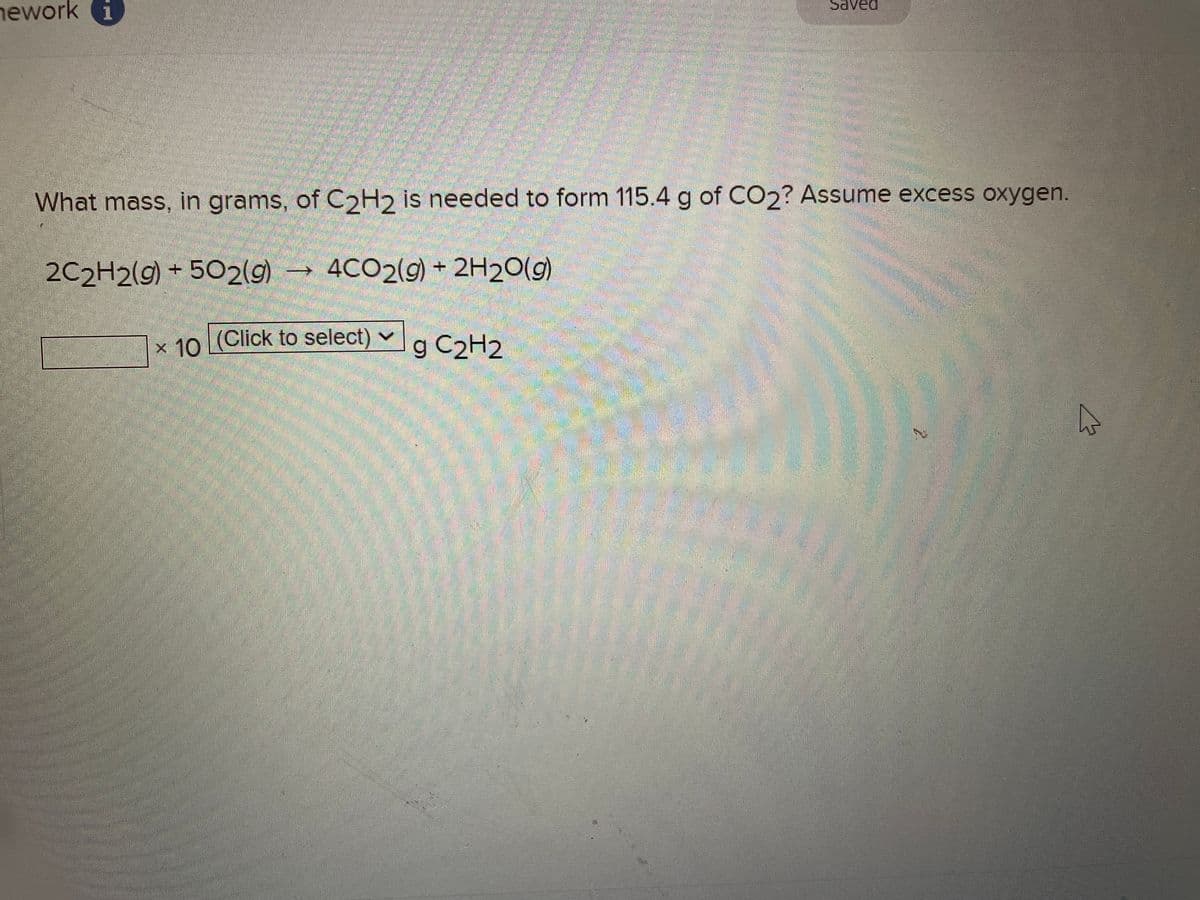 nework i
What mass, in grams, of C2H2 is needed to form 115.4 g of CO2? Assume excess oxygen.
2C2H2(g) +502(g) 4CO2(g) + 2H2O(g)
x 10 (Click to select)
mam
✓
Saved
g C₂H2
7