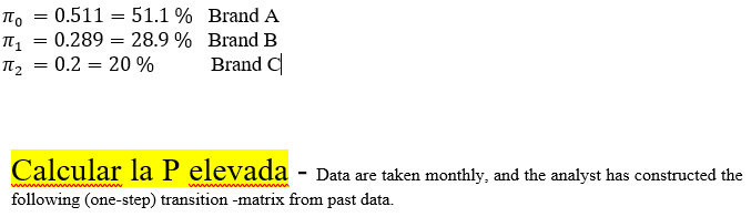 Πο
Π1
Πε
=
=
=
0.511
51.1 % Brand A
= 0.289 = 28.9% Brand B
= 0.2 = 20 %
Brand C
Calcular la P elevada - Data are taken monthly, and the analyst has constructed the
following (one-step) transition -matrix from past data.