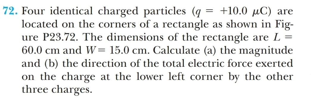 72. Four identical charged particles (q = +10.0 µC) are
located on the corners of a rectangle as shown in Fig-
ure P23.72. The dimensions of the rectangle are L =
60.0 cm and W= 15.0 cm. Calculate (a) the magnitude
and (b) the direction of the total electric force exerted
on the charge at the lower left corner by the other
three charges.
