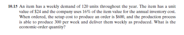 10.15 An item has a weekly demand of 120 units throughout the year. The item has a unit
value of $24 and the company uses 16% of the item value for the annual inventory cost.
When ordered, the setup cost to produce an order is $600, and the production process
is able to produce 300 per week and deliver them weekly as produced. What is the
economic-order quantity?