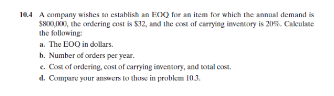 10.4 A company wishes to establish an EOQ for an item for which the annual demand is
$800,000, the ordering cost is $32, and the cost of carrying inventory is 20%. Calculate
the following:
a. The EOQ in dollars.
b. Number of orders per year.
c. Cost of ordering, cost of carrying inventory, and total cost.
d. Compare your answers to those in problem 10.3.