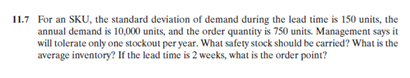 11.7 For an SKU, the standard deviation of demand during the lead time is 150 units, the
annual demand is 10,000 units, and the order quantity is 750 units. Management says it
will tolerate only one stockout per year. What safety stock should be carried? What is the
average inventory? If the lead time is 2 weeks, what is the order point?