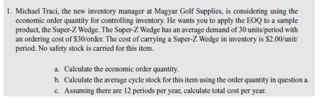 1. Michael Traci, the new inventory manager at Magyar Golf Supplies, is considering using the
economic order quantity for controlling inventory. He wants you to apply the EOQ to a sample
product, the Super-Z Wedge. The Super-Z Wedge has an average demand of 30 units/period with
an ordering cost of $30/order. The cost of carrying a Super-Z Wedge in inventory is $2.00/unit/
period. No safety stock is carried for this item.
a. Calculate the economic order quantity.
b. Calculate the average cycle stock for this item using the order quantity in question a.
c. Assuming there are 12 periods per year, calculate total cost per year.