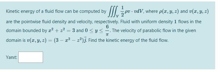Kinetic energy of a fluid flow can be computed by
I pv - vdV, where p(z, y, z) and v(x, Y, z)
are the pointwise fluid density and velocity, respectively. Fluid with uniform density 1 flows in the
6
domain bounded by a? + z? = 3 and 0 < y < -. The velocity of parabolic flow in the given
domain is v(z, y, z) = (3 – a2 – z)j. Find the kinetic energy of the fluid flow.
Yanıt:
