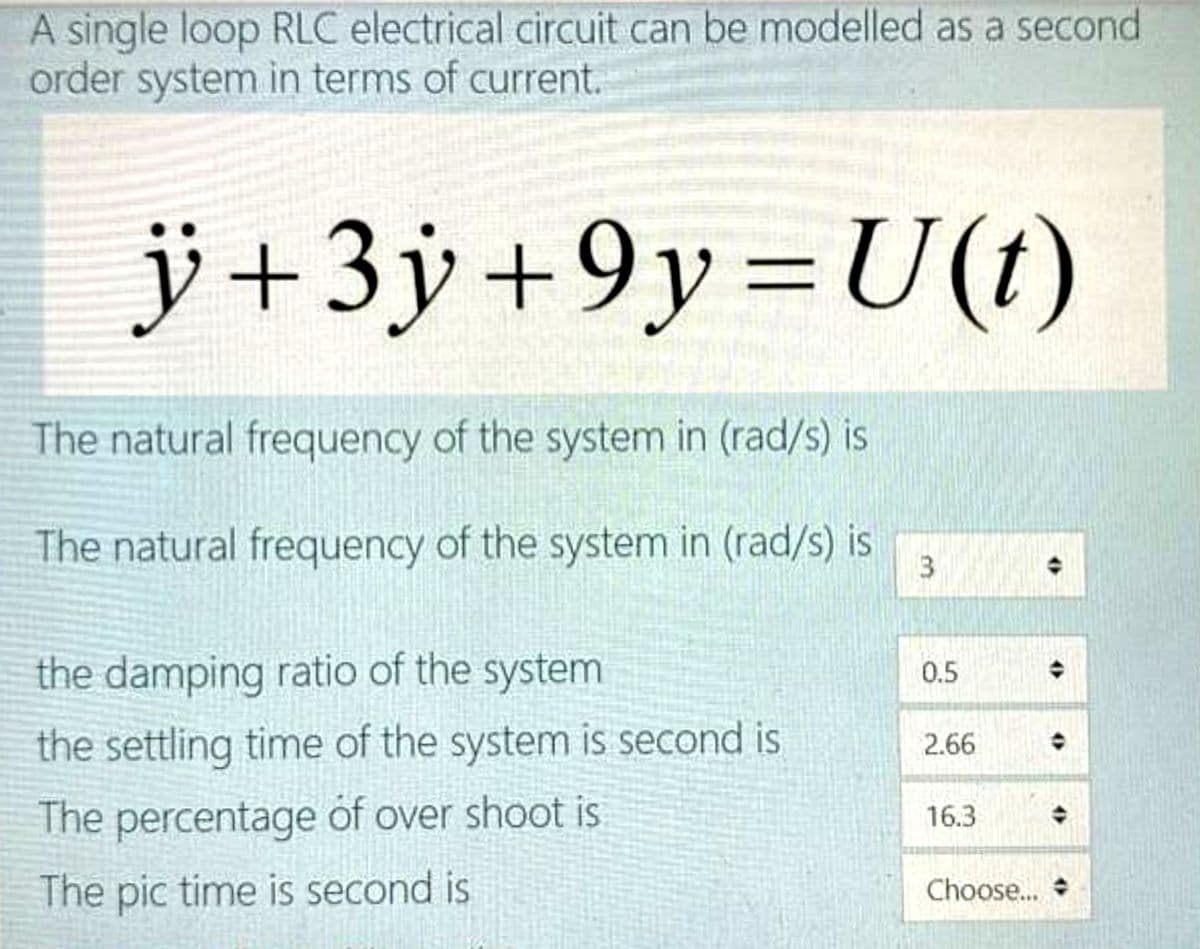 A single loop RLC electrical circuit can be modelled as a second
order system in terms of current.
jÿ+3y +9y=U(t)
%3D
The natural frequency of the system in (rad/s) is
The natural frequency of the system in (rad/s) is
3
the damping ratio of the system
0.5
the settling time of the system is second is
2.66
The percentage of over shoot is
16.3
The pic time is second is
Choose...
