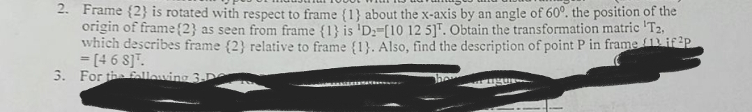 2. Frame {2} is rotated with respect to frame {1} about the x-axis by an angle of 60°. the position of the
origin of frame {2} as seen from frame {1} is 'D₂-[10 12 5]. Obtain the transformation matric T2,
which describes frame {2} relative to frame {1}. Also, find the description of point P in frame 1 if2p
= [4 6 8] T.
3. For the following 3-D