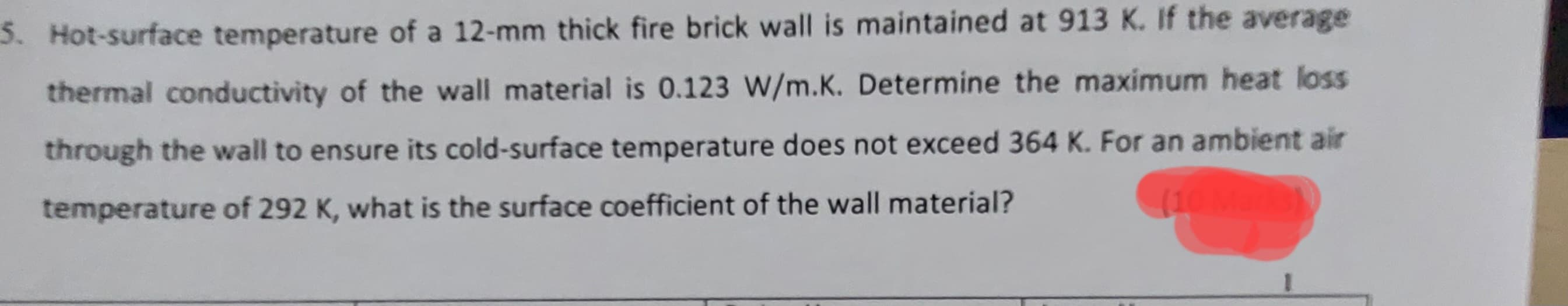 5. Hot-surface temperature of a 12-mm thick fire brick wall is maintained at 913 K. If the average
thermal conductivity of the wall material is 0.123 W/m.K. Determine the maximum heat loss
through the wall to ensure its cold-surface temperature does not exceed 364 K. For an ambient air
temperature of 292 K, what is the surface coefficient of the wall material?
(10 M