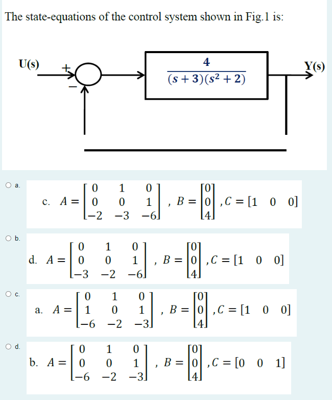 The state-equations of the control system shown in Fig.1 is:
U(s)
a.
O b.
0 с.
0
c. A = 0
d. A
1-2
-2
0 1
0 0
-L
-3
b. A =
0
1
a. A = 1 0
-L
0
1
0
-3
0
-2
-6
0
1
-6]
0
[-6 -2 -3]
0
[0]
i].
1 B = 0,C = [100]
-6
-6]
1
J.
4
(s+3)(s² + 2)
1 0
0 1
-2 -3]
[0]
B = 0,C= [1 0 0]
"
[4]
[0]
B = 0,C = [1 0 0]
[4]
[0]
, B = 0,C = [001]
Y(s)