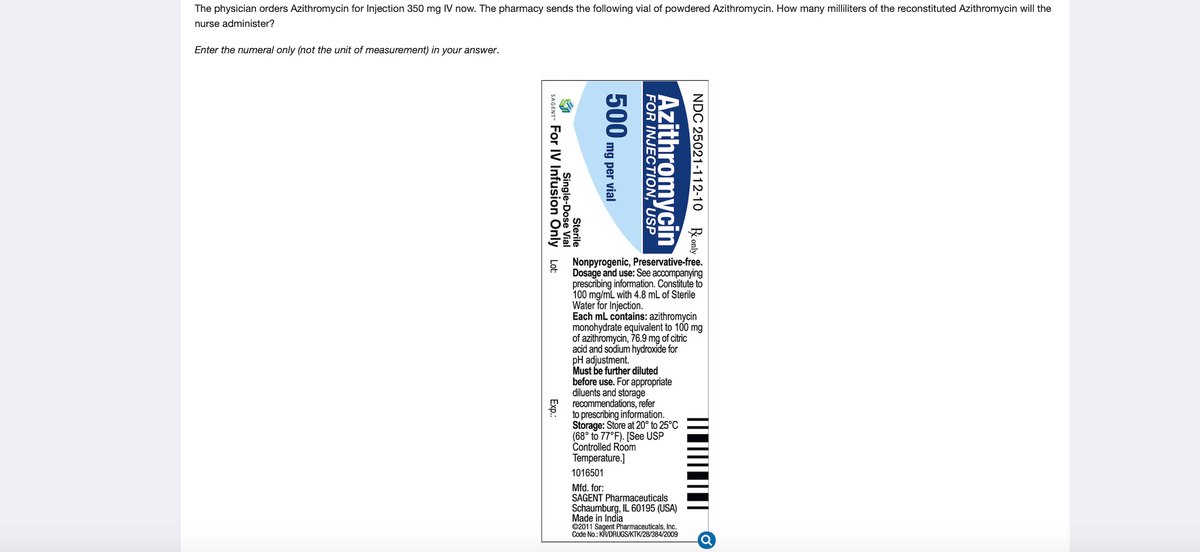 The physician orders Azithromycin for Injection 350 mg IV now. The pharmacy sends the following vial of powdered Azithromycin. How many milliliters of the reconstituted Azithromycin will the
nurse administer?
Enter the numeral only (not the unit of measurement) in your answer.
Nonpyrogenic, Preservative-free.
Dosage and use: See accompanying
prescribing information. Constitute to
100 mg/mL with 4.8 mL of Sterile
Water for Injection.
Each mL contains: azithromycin
monohydrate equivalent to 100 mg
of azithromycin, 76.9 mg of citric
acid and sodium hydroxide for
pH adjustment.
Must be further diluted
before use. For appropriate
diluents and storage
recommendations, refer
to prescribing information.
Storage: Store at 20° to 25°C
(68° to 77°F). [See USP
Controlled Room
Temperature.]
1016501
Mfd. for:
SAGENT Pharmaceuticals
Schaumburg, IL 60195 (USA)
Made in India
©2011 Sagent Pharmaceuticals, Inc.
Code No.: KRVDRUGS/KTK/28/384/2009
NDC 25021-112-10 Ronly
Azithromycin
FOR INJECTION, USP
500
mg per vial
Sterile
Single-Dose Vial
SAGENT- For IV Infusion Only Lt:
Exp.
