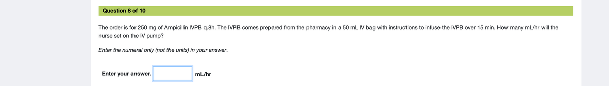 Question 8 of 10
The order is for 250 mg of Ampicillin IVPB q.8h. The IVPB comes prepared from the pharmacy in a 50 mL IV bag with instructions to infuse the IVPB over 15 min. How many mL/hr will the
nurse set on the IV pump?
Enter the numeral only (not the units) in your answer.
Enter your answer.
mL/hr
