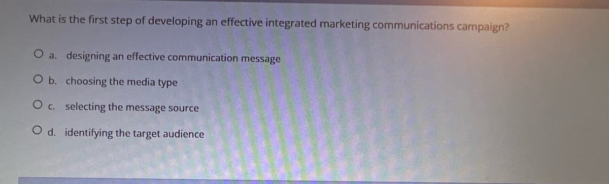 What is the first step of developing an effective integrated marketing communications campaign?
O a. designing an effective communication message
O b. choosing the media type
O c. selecting the message source
O d. identifying the target audience