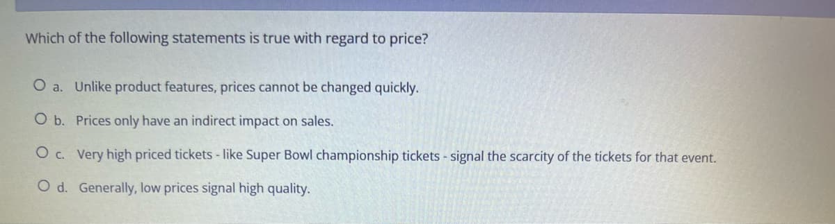 Which of the following statements is true with regard to price?
O a. Unlike product features, prices cannot be changed quickly.
O b. Prices only have an indirect impact on sales.
O c. Very high priced tickets - like Super Bowl championship tickets - signal the scarcity of the tickets for that event.
O d. Generally, low prices signal high quality.